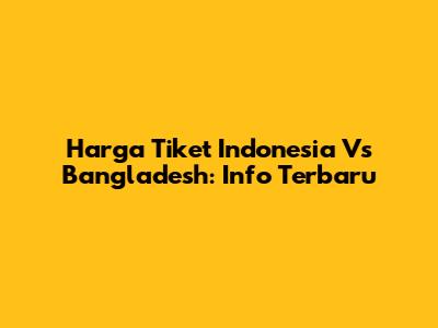 Harga Tiket Indonesia Vs Bangladesh: Info Terbaru