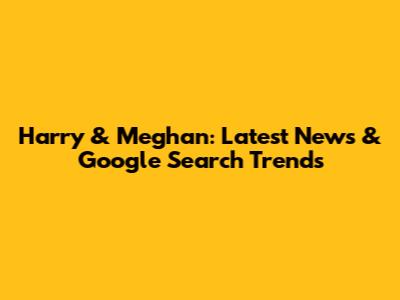 Harry & Meghan: Latest News & Google Search Trends