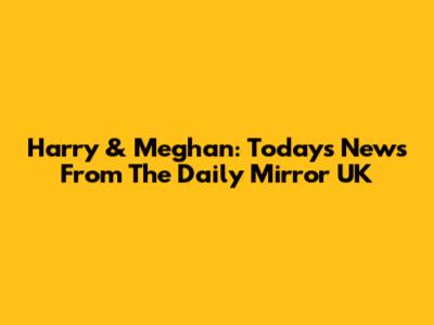 Harry & Meghan: Today's News From The Daily Mirror UK