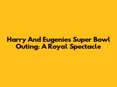 Harry And Eugenie's Super Bowl Outing: A Royal Spectacle