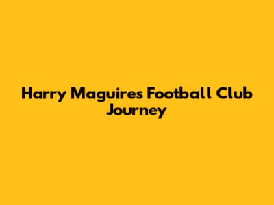 Harry Maguire's Football Club Journey