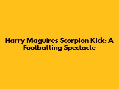 Harry Maguire's Scorpion Kick: A Footballing Spectacle