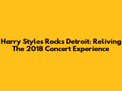 Harry Styles Rocks Detroit: Reliving The 2018 Concert Experience