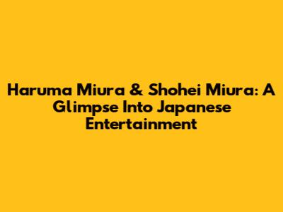 Haruma Miura & Shohei Miura: A Glimpse Into Japanese Entertainment