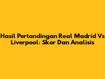 Hasil Pertandingan Real Madrid Vs Liverpool: Skor Dan Analisis