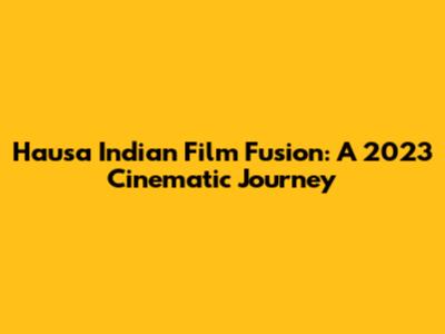 Hausa Indian Film Fusion: A 2023 Cinematic Journey