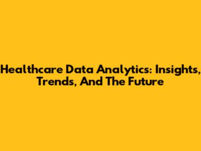 Healthcare Data Analytics: Insights, Trends, And The Future
