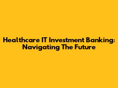 Healthcare IT Investment Banking: Navigating The Future