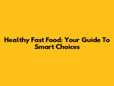 Healthy Fast Food: Your Guide To Smart Choices