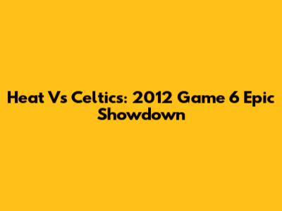 Heat Vs Celtics: 2012 Game 6 Epic Showdown