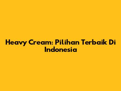 Heavy Cream: Pilihan Terbaik Di Indonesia