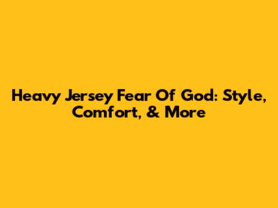 Heavy Jersey Fear Of God: Style, Comfort, & More