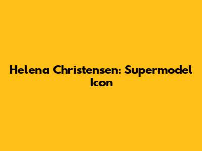 Helena Christensen: Supermodel Icon