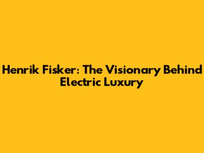 Henrik Fisker: The Visionary Behind Electric Luxury