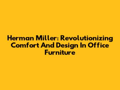 Herman Miller: Revolutionizing Comfort And Design In Office Furniture