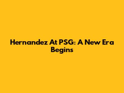 Hernandez At PSG: A New Era Begins