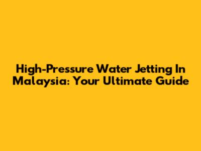 High-Pressure Water Jetting In Malaysia: Your Ultimate Guide