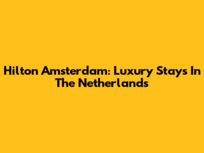 Hilton Amsterdam: Luxury Stays In The Netherlands