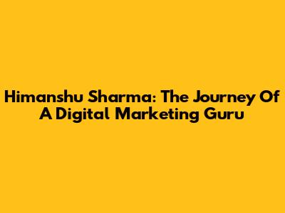 Himanshu Sharma: The Journey Of A Digital Marketing Guru