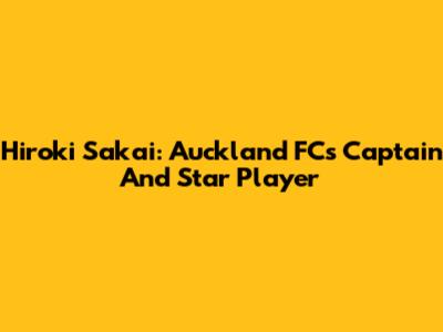 Hiroki Sakai: Auckland FC's Captain And Star Player