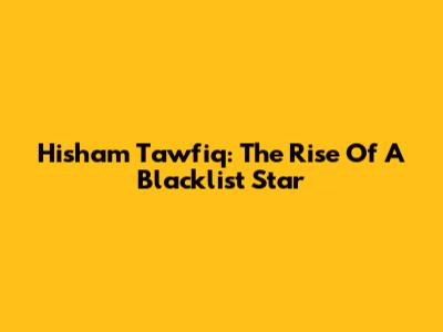 Hisham Tawfiq: The Rise Of A Blacklist Star