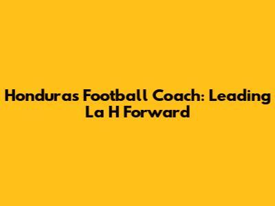 Honduras Football Coach: Leading La H Forward