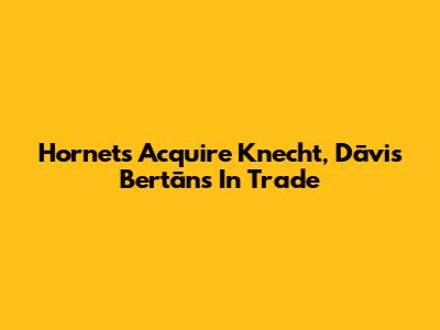 Hornets Acquire Knecht, Dāvis Bertāns In Trade
