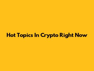 Hot Topics In Crypto Right Now