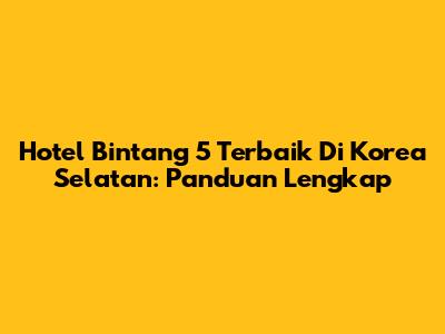 Hotel Bintang 5 Terbaik Di Korea Selatan: Panduan Lengkap