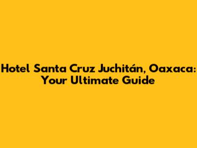 Hotel Santa Cruz Juchitán, Oaxaca: Your Ultimate Guide