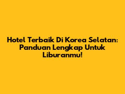 Hotel Terbaik Di Korea Selatan: Panduan Lengkap Untuk Liburanmu!