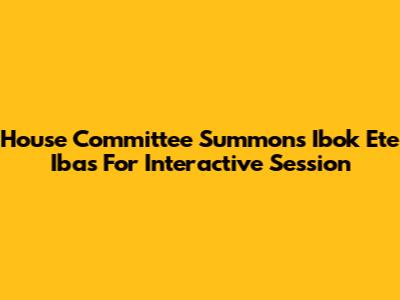 House Committee Summons Ibok Ete Ibas For Interactive Session