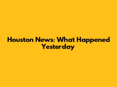Houston News: What Happened Yesterday