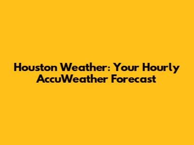 Houston Weather: Your Hourly AccuWeather Forecast