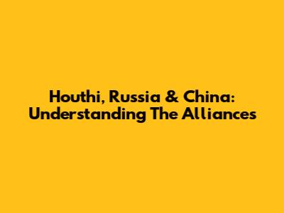 Houthi, Russia & China: Understanding The Alliances