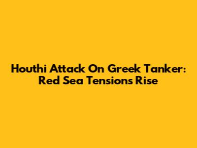Houthi Attack On Greek Tanker: Red Sea Tensions Rise