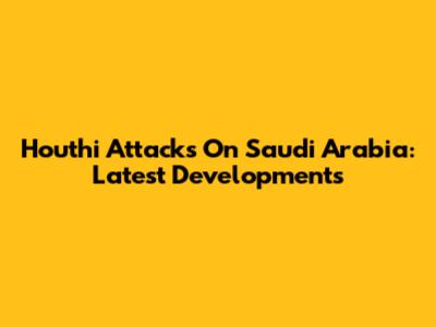 Houthi Attacks On Saudi Arabia: Latest Developments