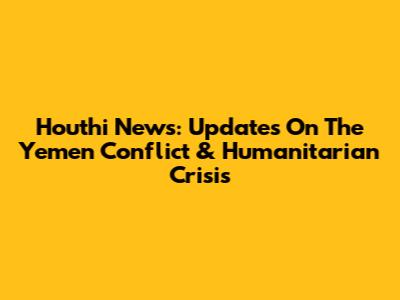 Houthi News: Updates On The Yemen Conflict & Humanitarian Crisis