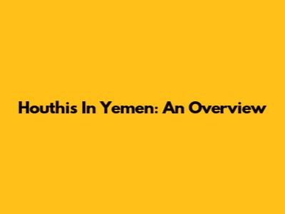 Houthis In Yemen: An Overview