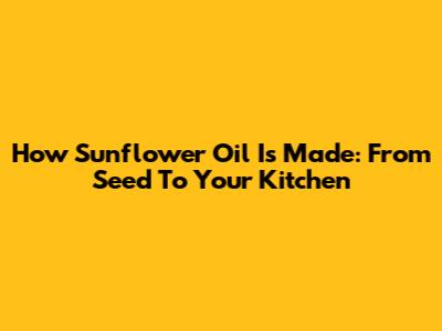 How Sunflower Oil Is Made: From Seed To Your Kitchen