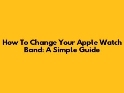 How To Change Your Apple Watch Band: A Simple Guide