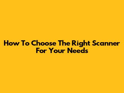 How To Choose The Right Scanner For Your Needs