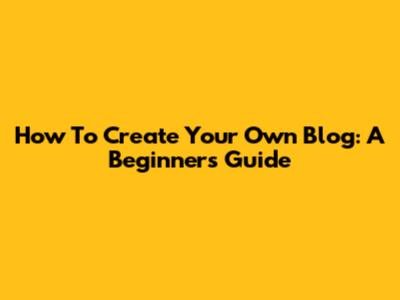 How To Create Your Own Blog: A Beginner's Guide