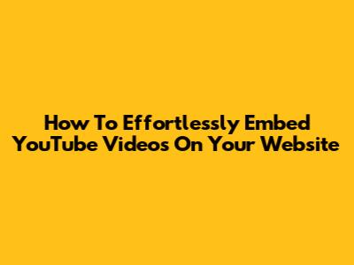 How To Effortlessly Embed YouTube Videos On Your Website