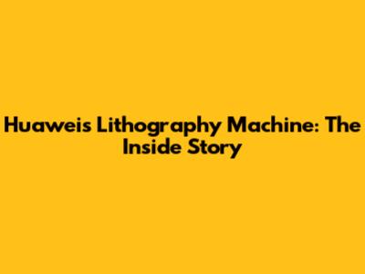 Huawei's Lithography Machine: The Inside Story