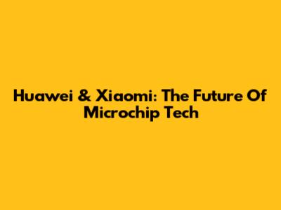 Huawei & Xiaomi: The Future Of Microchip Tech