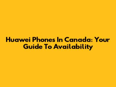 Huawei Phones In Canada: Your Guide To Availability