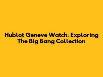 Hublot Geneve Watch: Exploring The Big Bang Collection