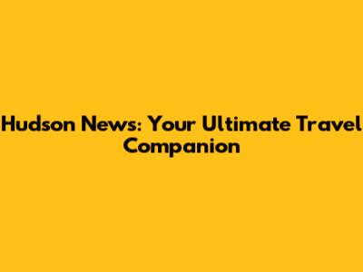 Hudson News: Your Ultimate Travel Companion
