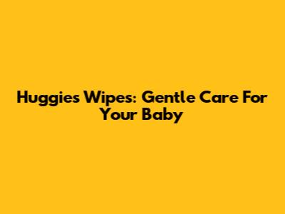 Huggies Wipes: Gentle Care For Your Baby